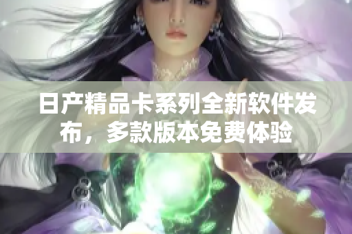 日產(chǎn)精品卡系列全新軟件發(fā)布，多款版本免費(fèi)體驗(yàn)