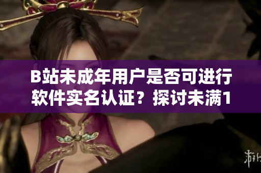 B站未成年用戶是否可進(jìn)行軟件實(shí)名認(rèn)證？探討未滿18歲用戶的實(shí)名制度操作