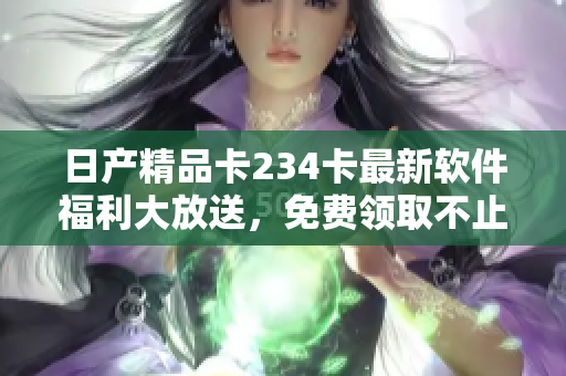 日產(chǎn)精品卡234卡最新軟件福利大放送，免費領取不止一種！
