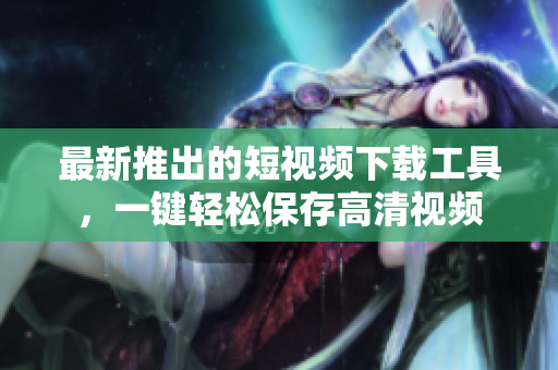 最新推出的短視頻下載工具，一鍵輕松保存高清視頻