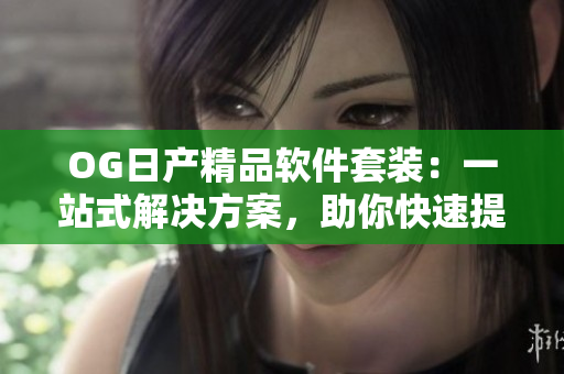 OG日產(chǎn)精品軟件套裝：一站式解決方案，助你快速提升工作效率
