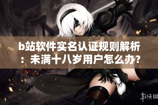 b站軟件實名認證規(guī)則解析：未滿十八歲用戶怎么辦？