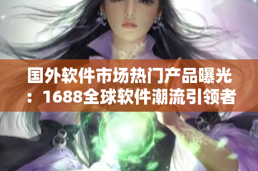 國外軟件市場熱門產(chǎn)品曝光：1688全球軟件潮流引領(lǐng)者