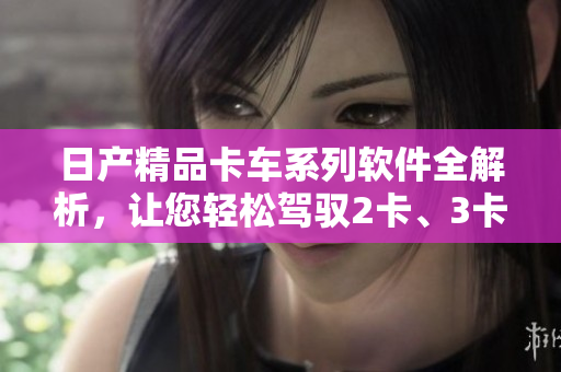 日產(chǎn)精品卡車系列軟件全解析，讓您輕松駕馭2卡、3卡、4卡。