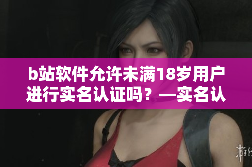b站軟件允許未滿18歲用戶進(jìn)行實(shí)名認(rèn)證嗎？—實(shí)名認(rèn)證功能解析