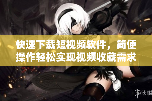 快速下載短視頻軟件，簡便操作輕松實現(xiàn)視頻收藏需求