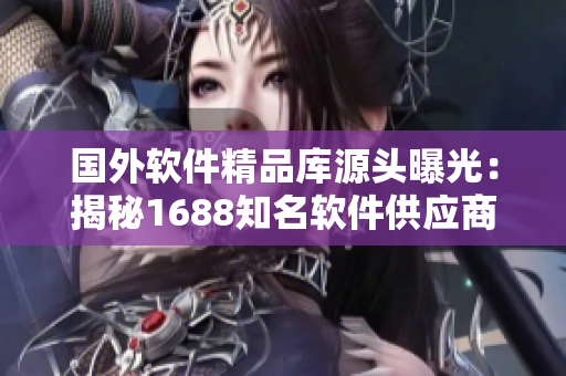 國外軟件精品庫源頭曝光：揭秘1688知名軟件供應(yīng)商