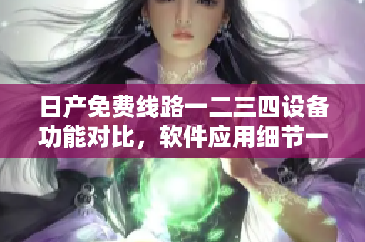 日產(chǎn)免費(fèi)線路一二三四設(shè)備功能對(duì)比，軟件應(yīng)用細(xì)節(jié)一覽