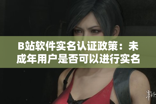 B站軟件實(shí)名認(rèn)證政策：未成年用戶是否可以進(jìn)行實(shí)名認(rèn)證？