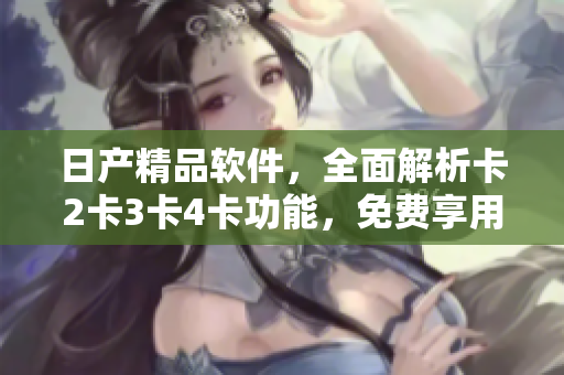 日產(chǎn)精品軟件，全面解析卡2卡3卡4卡功能，免費享用！