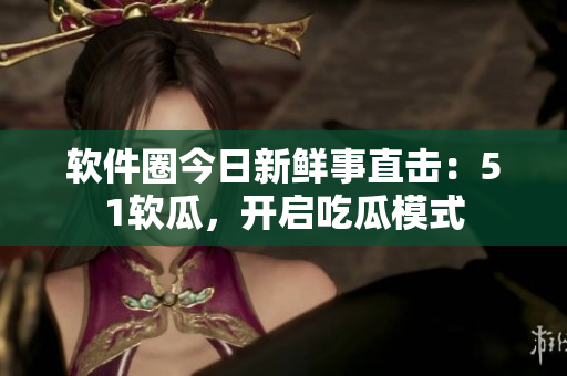 軟件圈今日新鮮事直擊：51軟瓜，開啟吃瓜模式