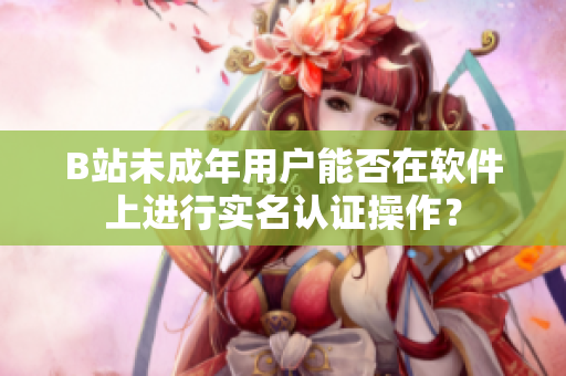 B站未成年用戶(hù)能否在軟件上進(jìn)行實(shí)名認(rèn)證操作？