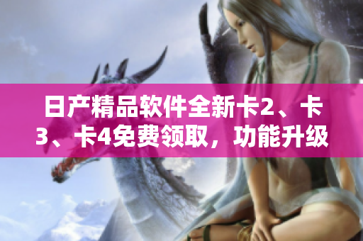 日產(chǎn)精品軟件全新卡2、卡3、卡4免費(fèi)領(lǐng)取，功能升級體驗(yàn)一步到位