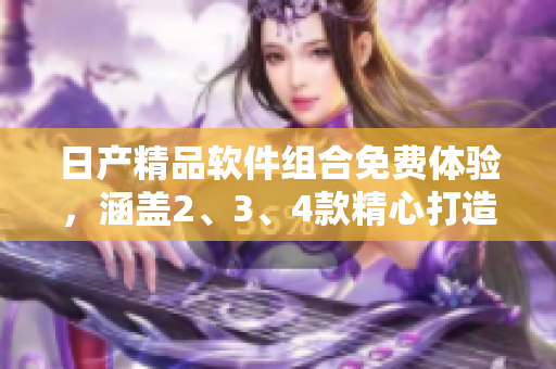 日產(chǎn)精品軟件組合免費(fèi)體驗(yàn)，涵蓋2、3、4款精心打造的應(yīng)用方案