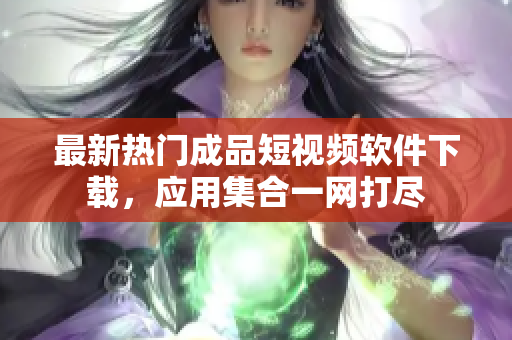 最新熱門(mén)成品短視頻軟件下載，應(yīng)用集合一網(wǎng)打盡