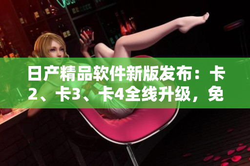 日產(chǎn)精品軟件新版發(fā)布：卡2、卡3、卡4全線升級(jí)，免費(fèi)體驗(yàn)！