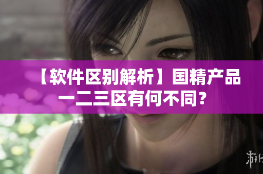 【軟件區(qū)別解析】國精產(chǎn)品一二三區(qū)有何不同？