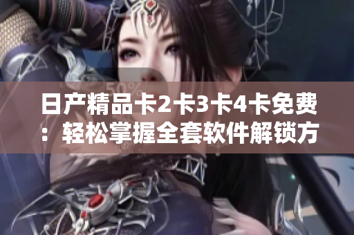 日產(chǎn)精品卡2卡3卡4卡免費(fèi)：輕松掌握全套軟件解鎖方法