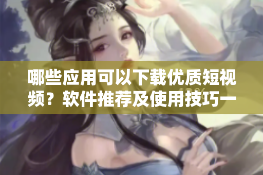 哪些應(yīng)用可以下載優(yōu)質(zhì)短視頻？軟件推薦及使用技巧一網(wǎng)打盡