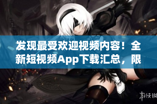 發(fā)現(xiàn)最受歡迎視頻內(nèi)容！全新短視頻App下載匯總，限時(shí)優(yōu)惠和功能解析