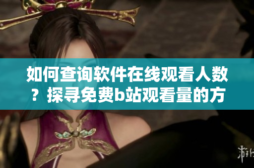 如何查詢軟件在線觀看人數(shù)？探尋免費b站觀看量的方法