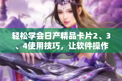 輕松學(xué)會(huì)日產(chǎn)精品卡片2、3、4使用技巧，讓軟件操作更加順暢