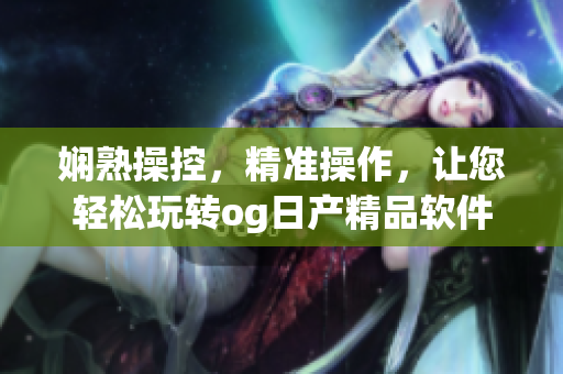 嫻熟操控，精準(zhǔn)操作，讓您輕松玩轉(zhuǎn)og日產(chǎn)精品軟件一卡2卡三