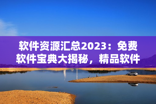 軟件資源匯總2023：免費軟件寶典大揭秘，精品軟件推薦一網打盡