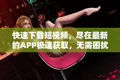 快速下載短視頻，盡在最新的APP極速獲取，無需困擾等待