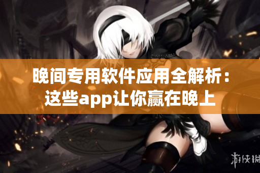 晚間專用軟件應(yīng)用全解析：這些app讓你贏在晚上