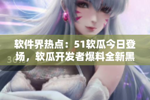 軟件界熱點：51軟瓜今日登場，軟瓜開發(fā)者爆料全新黑科技，引發(fā)關注