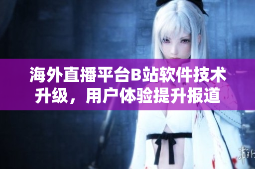 海外直播平臺B站軟件技術(shù)升級，用戶體驗提升報道