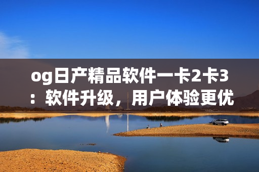 og日產(chǎn)精品軟件一卡2卡3：軟件升級，用戶體驗更優(yōu)