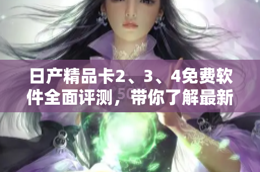 日產(chǎn)精品卡2、3、4免費(fèi)軟件全面評(píng)測(cè)，帶你了解最新功能與優(yōu)勢(shì)