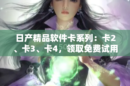 日產(chǎn)精品軟件卡系列：卡2、卡3、卡4，領(lǐng)取免費(fèi)試用，助您提升工作效率