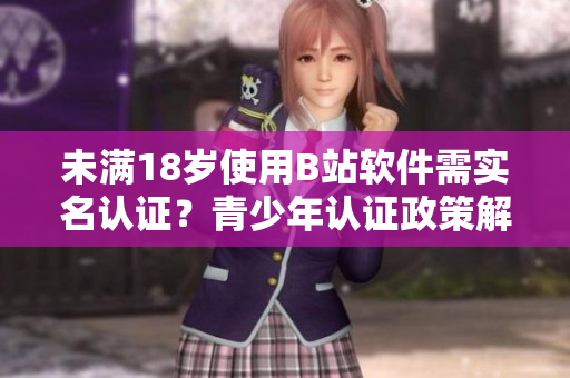 未滿18歲使用B站軟件需實(shí)名認(rèn)證？青少年認(rèn)證政策解讀