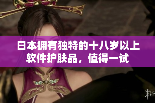 日本擁有獨特的十八歲以上軟件護膚品，值得一試