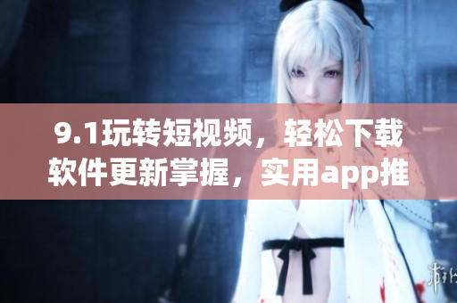 9.1玩轉(zhuǎn)短視頻，輕松下載軟件更新掌握，實(shí)用app推薦