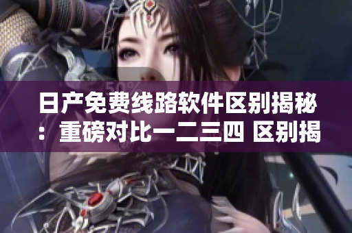 日產(chǎn)免費線路軟件區(qū)別揭秘：重磅對比一二三四 區(qū)別揭秘