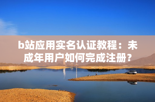b站應(yīng)用實名認證教程：未成年用戶如何完成注冊？