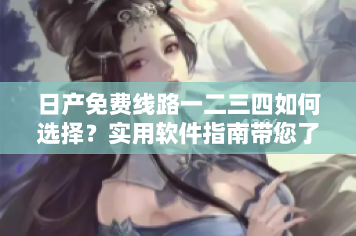 日產(chǎn)免費(fèi)線路一二三四如何選擇？實(shí)用軟件指南帶您了解差別