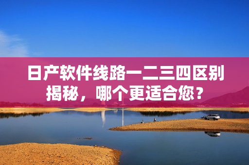 日產(chǎn)軟件線路一二三四區(qū)別揭秘，哪個更適合您？