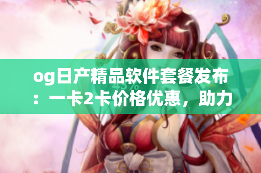 og日產(chǎn)精品軟件套餐發(fā)布：一卡2卡價(jià)格優(yōu)惠，助力軟件開發(fā)者提升效率