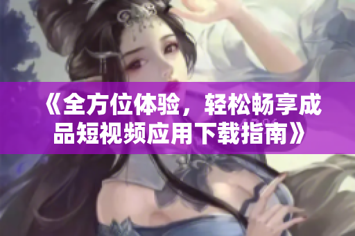 《全方位體驗(yàn)，輕松暢享成品短視頻應(yīng)用下載指南》