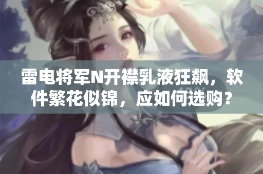 雷電將軍N開襟乳液狂飆，軟件繁花似錦，應(yīng)如何選購？