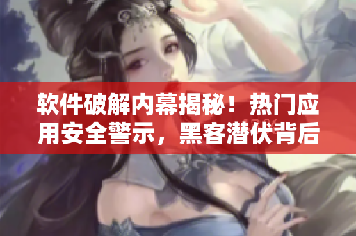 軟件破解內(nèi)幕揭秘！熱門應(yīng)用安全警示，黑客潛伏背后真相曝光
