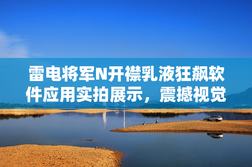 雷電將軍N開襟乳液狂飆軟件應(yīng)用實(shí)拍展示，震撼視覺體驗(yàn)！