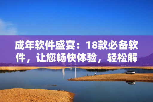 成年軟件盛宴：18款必備軟件，讓您暢快體驗(yàn)，輕松解決各種問(wèn)題