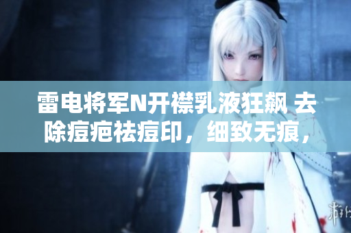 雷電將軍N開襟乳液狂飆 去除痘疤祛痘印，細(xì)致無痕，軟件讓肌膚愛上修復(fù)
