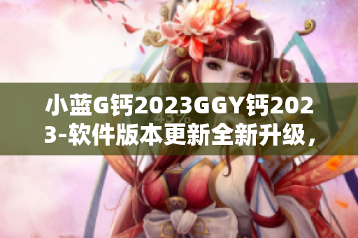 小藍(lán)G鈣2023GGY鈣2023-軟件版本更新全新升級(jí)，性能提升更順暢